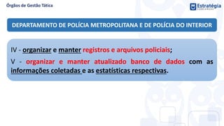 DEPARTAMENTO DE POLÍCIA METROPOLITANA E DE POLÍCIA DO INTERIOR
IV - organizar e manter registros e arquivos policiais;
V - organizar e manter atualizado banco de dados com as
informações coletadas e as estatísticas respectivas.
 