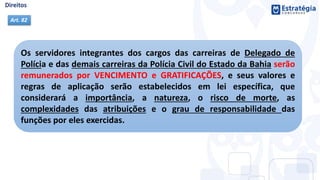 Os servidores integrantes dos cargos das carreiras de Delegado de
Polícia e das demais carreiras da Polícia Civil do Estado da Bahia serão
remunerados por VENCIMENTO e GRATIFICAÇÕES, e seus valores e
regras de aplicação serão estabelecidos em lei específica, que
considerará a importância, a natureza, o risco de morte, as
complexidades das atribuições e o grau de responsabilidade das
funções por eles exercidas.
Art. 82
 