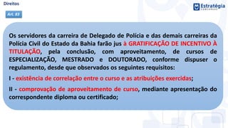 Os servidores da carreira de Delegado de Polícia e das demais carreiras da
Polícia Civil do Estado da Bahia farão jus à GRATIFICAÇÃO DE INCENTIVO À
TITULAÇÃO, pela conclusão, com aproveitamento, de cursos de
ESPECIALIZAÇÃO, MESTRADO e DOUTORADO, conforme dispuser o
regulamento, desde que observados os seguintes requisitos:
I - existência de correlação entre o curso e as atribuições exercidas;
II - comprovação de aproveitamento de curso, mediante apresentação do
correspondente diploma ou certificado;
Art. 83
 