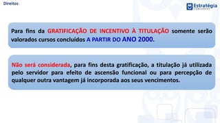 Para fins da GRATIFICAÇÃO DE INCENTIVO À TITULAÇÃO somente serão
valorados cursos concluídos A PARTIR DO ANO 2000.
Não será considerada, para fins desta gratificação, a titulação já utilizada
pelo servidor para efeito de ascensão funcional ou para percepção de
qualquer outra vantagem já incorporada aos seus vencimentos.
 