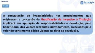 A constatação de irregularidades nos procedimentos que
originaram a concessão da Gratificação de Incentivo à Titulação
implicará em apuração de responsabilidades e devolução, pelo
beneficiário, dos valores recebidos indevidamente, calculados pelo
valor do vencimento básico vigente na data da devolução.
Art. 86
 