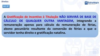 A Gratificação de Incentivo à Titulação NÃO SERVIRÁ DE BASE DE
CÁLCULO DE QUALQUER OUTRA VANTAGEM, integrando a
remuneração apenas para cálculo da remuneração de férias,
abono pecuniário resultante da conversão de férias a que o
servidor tenha direito e gratificação natalina.
Art. 87
 