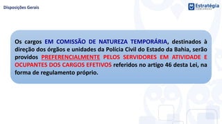 Os cargos EM COMISSÃO DE NATUREZA TEMPORÁRIA, destinados à
direção dos órgãos e unidades da Polícia Civil do Estado da Bahia, serão
providos PREFERENCIALMENTE PELOS SERVIDORES EM ATIVIDADE E
OCUPANTES DOS CARGOS EFETIVOS referidos no artigo 46 desta Lei, na
forma de regulamento próprio.
 