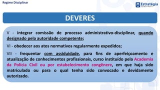 DEVERES
V - integrar comissão de processo administrativo-disciplinar, quando
designado pela autoridade competente;
VI - obedecer aos atos normativos regularmente expedidos;
VII - frequentar com assiduidade, para fins de aperfeiçoamento e
atualização de conhecimentos profissionais, curso instituído pela Academia
da Polícia Civil ou por estabelecimento congênere, em que haja sido
matriculado ou para o qual tenha sido convocado e devidamente
autorizado.
 