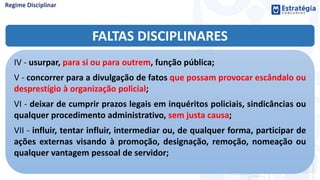 FALTAS DISCIPLINARES
IV - usurpar, para si ou para outrem, função pública;
V - concorrer para a divulgação de fatos que possam provocar escândalo ou
desprestígio à organização policial;
VI - deixar de cumprir prazos legais em inquéritos policiais, sindicâncias ou
qualquer procedimento administrativo, sem justa causa;
VII - influir, tentar influir, intermediar ou, de qualquer forma, participar de
ações externas visando à promoção, designação, remoção, nomeação ou
qualquer vantagem pessoal de servidor;
 