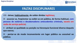 FALTAS DISCIPLINARES
VIII - deixar, habitualmente, de saldar dívidas legítimas;
IX - associar-se, freqUentar ou exibir-se em público, de forma habitual, com
pessoas de notórios e desabonadores antecedentes criminais, exceto em
razão de serviço policial;
X - atribuir-se qualidade ou posição na hierarquia funcional diversa daquela
que exerce;
XI - portar-se de modo inconveniente em lugar público ou acessível ao
público;
 