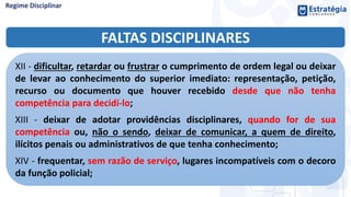 FALTAS DISCIPLINARES
XII - dificultar, retardar ou frustrar o cumprimento de ordem legal ou deixar
de levar ao conhecimento do superior imediato: representação, petição,
recurso ou documento que houver recebido desde que não tenha
competência para decidí-lo;
XIII - deixar de adotar providências disciplinares, quando for de sua
competência ou, não o sendo, deixar de comunicar, a quem de direito,
ilícitos penais ou administrativos de que tenha conhecimento;
XIV - frequentar, sem razão de serviço, lugares incompatíveis com o decoro
da função policial;
 