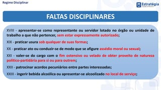FALTAS DISCIPLINARES
XVIII - apresentar-se como representante ou servidor lotado no órgão ou unidade de
trabalho a que não pertencer, sem estar expressamente autorizado;
XIX - praticar usura sob qualquer de suas formas;
XX - praticar ato ou conduzir-se de modo que se afigure assédio moral ou sexual;
XXI - valer-se do cargo com o fim ostensivo ou velado de obter proveito de natureza
político-partidária para si ou para outrem;
XXII - patrocinar acordos pecuniários entre partes interessadas;
XXIII - ingerir bebida alcoólica ou apresentar-se alcoolizado no local de serviço;
 