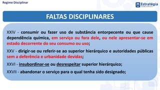 FALTAS DISCIPLINARES
XXIV - consumir ou fazer uso de substância entorpecente ou que cause
dependência química, em serviço ou fora dele, ou nele apresentar-se em
estado decorrente do seu consumo ou uso;
XXV - dirigir-se ou referir-se ao superior hierárquico e autoridades públicas
sem a deferência e urbanidade devidas;
XXVI - insubordinar-se ou desrespeitar superior hierárquico;
XXVII - abandonar o serviço para o qual tenha sido designado;
 