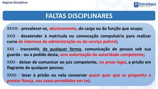 FALTAS DISCIPLINARES
XXVIII - prevalecer-se, abusivamente, do cargo ou da função que ocupa;
XXIX - desatender à matrícula ou convocação compulsória para realizar
curso de interesse da administração ou do serviço policial;
XXX - transmitir, de qualquer forma, comunicação de pessoa sob sua
guarda - ou a pedido desta, sem autorização da autoridade competente;
XXXI - deixar de comunicar ao juiz competente, no prazo legal, a prisão em
flagrante de qualquer pessoa;
XXXII - levar à prisão ou nela conservar quem quer que se proponha a
prestar fiança, nos casos permitidos em Lei;
 
