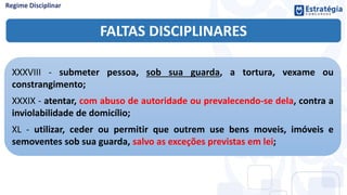 FALTAS DISCIPLINARES
XXXVIII - submeter pessoa, sob sua guarda, a tortura, vexame ou
constrangimento;
XXXIX - atentar, com abuso de autoridade ou prevalecendo-se dela, contra a
inviolabilidade de domicílio;
XL - utilizar, ceder ou permitir que outrem use bens moveis, imóveis e
semoventes sob sua guarda, salvo as exceções previstas em lei;
 