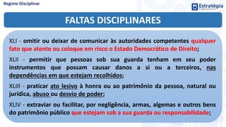 FALTAS DISCIPLINARES
XLI - omitir ou deixar de comunicar às autoridades competentes qualquer
fato que atente ou coloque em risco o Estado Democrático de Direito;
XLII - permitir que pessoas sob sua guarda tenham em seu poder
instrumentos que possam causar danos a si ou a terceiros, nas
dependências em que estejam recolhidos;
XLIII - praticar ato lesivo à honra ou ao patrimônio da pessoa, natural ou
jurídica, abuso ou desvio de poder;
XLIV - extraviar ou facilitar, por negligência, armas, algemas e outros bens
do patrimônio público que estejam sob a sua guarda ou responsabilidade;
 