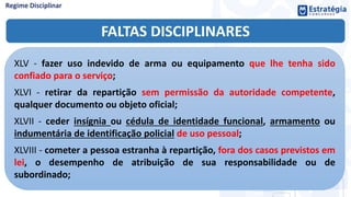 FALTAS DISCIPLINARES
XLV - fazer uso indevido de arma ou equipamento que lhe tenha sido
confiado para o serviço;
XLVI - retirar da repartição sem permissão da autoridade competente,
qualquer documento ou objeto oficial;
XLVII - ceder insígnia ou cédula de identidade funcional, armamento ou
indumentária de identificação policial de uso pessoal;
XLVIII - cometer a pessoa estranha à repartição, fora dos casos previstos em
lei, o desempenho de atribuição de sua responsabilidade ou de
subordinado;
 
