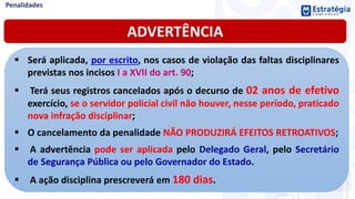 ADVERTÊNCIA
 Será aplicada, por escrito, nos casos de violação das faltas disciplinares
previstas nos incisos I a XVII do art. 90;
 Terá seus registros cancelados após o decurso de 02 anos de efetivo
exercício, se o servidor policial civil não houver, nesse período, praticado
nova infração disciplinar;
 O cancelamento da penalidade NÃO PRODUZIRÁ EFEITOS RETROATIVOS;
 A advertência pode ser aplicada pelo Delegado Geral, pelo Secretário
de Segurança Pública ou pelo Governador do Estado.
 A ação disciplina prescreverá em 180 dias.
 