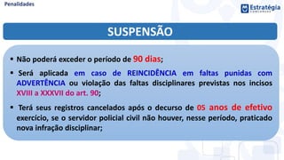 SUSPENSÃO
 Não poderá exceder o período de 90 dias;
 Será aplicada em caso de REINCIDÊNCIA em faltas punidas com
ADVERTÊNCIA ou violação das faltas disciplinares previstas nos incisos
XVIII a XXXVII do art. 90;
 Terá seus registros cancelados após o decurso de 05 anos de efetivo
exercício, se o servidor policial civil não houver, nesse período, praticado
nova infração disciplinar;
 