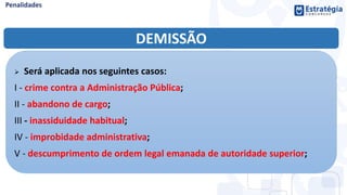 DEMISSÃO
 Será aplicada nos seguintes casos:
I - crime contra a Administração Pública;
II - abandono de cargo;
III - inassiduidade habitual;
IV - improbidade administrativa;
V - descumprimento de ordem legal emanada de autoridade superior;
 
