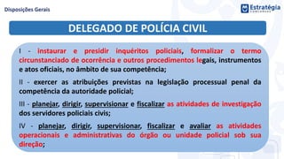 DELEGADO DE POLÍCIA CIVIL
I - instaurar e presidir inquéritos policiais, formalizar o termo
circunstanciado de ocorrência e outros procedimentos legais, instrumentos
e atos oficiais, no âmbito de sua competência;
II - exercer as atribuições previstas na legislação processual penal da
competência da autoridade policial;
III - planejar, dirigir, supervisionar e fiscalizar as atividades de investigação
dos servidores policiais civis;
IV - planejar, dirigir, supervisionar, fiscalizar e avaliar as atividades
operacionais e administrativas do órgão ou unidade policial sob sua
direção;
 