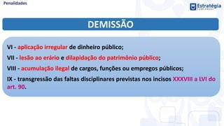DEMISSÃO
VI - aplicação irregular de dinheiro público;
VII - lesão ao erário e dilapidação do patrimônio público;
VIII - acumulação ilegal de cargos, funções ou empregos públicos;
IX - transgressão das faltas disciplinares previstas nos incisos XXXVIII a LVI do
art. 90.
 