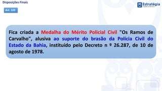 Fica criada a Medalha do Mérito Policial Civil "Os Ramos de
Carvalho", alusiva ao suporte do brasão da Polícia Civil do
Estado da Bahia, instituído pelo Decreto n º 26.287, de 10 de
agosto de 1978.
Art. 105
 
