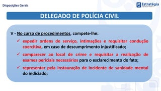 DELEGADO DE POLÍCIA CIVIL
V - No curso de procedimentos, compete-lhe:
 expedir ordens de serviço, intimações e requisitar condução
coercitiva, em caso de descumprimento injustificado;
 comparecer ao local de crime e requisitar a realização de
exames periciais necessários para o esclarecimento do fato;
 representar pela instauração de incidente de sanidade mental
do indiciado;
 