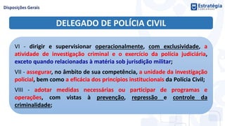 DELEGADO DE POLÍCIA CIVIL
VI - dirigir e supervisionar operacionalmente, com exclusividade, a
atividade de investigação criminal e o exercício da polícia judiciária,
exceto quando relacionadas à matéria sob jurisdição militar;
VII - assegurar, no âmbito de sua competência, a unidade da investigação
policial, bem como a eficácia dos princípios institucionais da Polícia Civil;
VIII - adotar medidas necessárias ou participar de programas e
operações, com vistas à prevenção, repressão e controle da
criminalidade;
 
