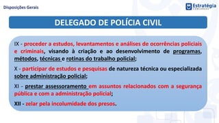 DELEGADO DE POLÍCIA CIVIL
IX - proceder a estudos, levantamentos e análises de ocorrências policiais
e criminais, visando à criação e ao desenvolvimento de programas,
métodos, técnicas e rotinas do trabalho policial;
X - participar de estudos e pesquisas de natureza técnica ou especializada
sobre administração policial;
XI - prestar assessoramento em assuntos relacionados com a segurança
pública e com a administração policial;
XII - zelar pela incolumidade dos presos.
 