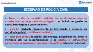 ESCRIVÃO DE POLÍCIA CIVIL
I - lavrar os atos de inquéritos policiais, termos circunstanciados de
ocorrência e outros procedimentos legais, contribuindo na gestão de
dados, informações e conhecimentos;
II - expedir, mediante requerimento de interessado e despacho da
autoridade policial, certidões e translados;
III - zelar pela guarda de papéis, documentos, procedimentos, armas e
munições sob sua responsabilidade e de objetos e instrumentos
apreendidos vinculados aos procedimentos policial referidos no inciso I;
 