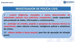INVESTIGADOR DE POLÍCIA CIVIL
V - cumprir diligências, mandados e outras determinações de
autoridades policiais e/ou judiciárias competentes, sendo responsável
pela produção de dados, informações e conhecimentos;
VI - participar de estudos, projetos e pesquisas de natureza técnica ou
especializada sobre ciências criminais, inteligência policial e estatísticas
de crimes;
VII - efetuar prisões e busca pessoal, para fins de apuração de infração
penal;
 