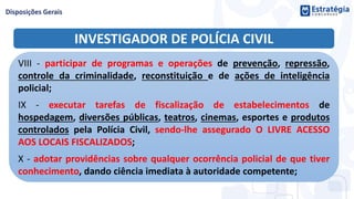 INVESTIGADOR DE POLÍCIA CIVIL
VIII - participar de programas e operações de prevenção, repressão,
controle da criminalidade, reconstituição e de ações de inteligência
policial;
IX - executar tarefas de fiscalização de estabelecimentos de
hospedagem, diversões públicas, teatros, cinemas, esportes e produtos
controlados pela Polícia Civil, sendo-lhe assegurado O LIVRE ACESSO
AOS LOCAIS FISCALIZADOS;
X - adotar providências sobre qualquer ocorrência policial de que tiver
conhecimento, dando ciência imediata à autoridade competente;
 