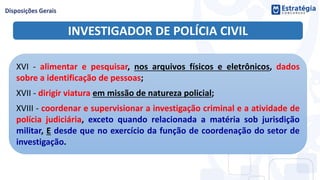 INVESTIGADOR DE POLÍCIA CIVIL
XVI - alimentar e pesquisar, nos arquivos físicos e eletrônicos, dados
sobre a identificação de pessoas;
XVII - dirigir viatura em missão de natureza policial;
XVIII - coordenar e supervisionar a investigação criminal e a atividade de
polícia judiciária, exceto quando relacionada a matéria sob jurisdição
militar, E desde que no exercício da função de coordenação do setor de
investigação.
 