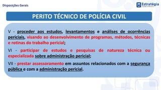 PERITO TÉCNICO DE POLÍCIA CIVIL
V - proceder aos estudos, levantamentos e análises de ocorrências
periciais, visando ao desenvolvimento de programas, métodos, técnicas
e rotinas do trabalho pericial;
VI - participar de estudos e pesquisas de natureza técnica ou
especializada sobre administração pericial;
VII - prestar assessoramento em assuntos relacionados com a segurança
pública e com a administração pericial.
 