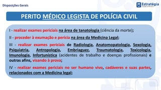 PERITO MÉDICO LEGISTA DE POLÍCIA CIVIL
I - realizar exames periciais na área de tanatologia (ciência da morte);
II - proceder à exumação e perícia na área da Medicina Legal;
III - realizar exames periciais de Radiologia, Anatomopatologia, Sexologia,
Psiquiatria, Antropologia, Embriaguez, Traumatologia, Toxicologia,
Imunologia, Infortunística (acidentes de trabalho e doenças profissionais) e
outras afins, visando à prova;
IV - realizar exames periciais no ser humano vivo, cadáveres e suas partes,
relacionados com a Medicina legal;
 