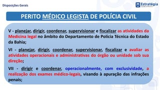 PERITO MÉDICO LEGISTA DE POLÍCIA CIVIL
V - planejar, dirigir, coordenar, supervisionar e fiscalizar as atividades da
Medicina legal no âmbito do Departamento de Polícia Técnica do Estado
da Bahia;
VI - planejar, dirigir, coordenar, supervisionar, fiscalizar e avaliar as
atividades operacionais e administrativas do órgão ou unidade sob sua
direção;
VII - dirigir e coordenar, operacionalmente, com exclusividade, a
realização dos exames médico-legais, visando à apuração das infrações
penais;
 