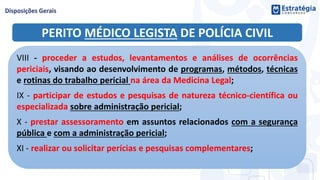 PERITO MÉDICO LEGISTA DE POLÍCIA CIVIL
VIII - proceder a estudos, levantamentos e análises de ocorrências
periciais, visando ao desenvolvimento de programas, métodos, técnicas
e rotinas do trabalho pericial na área da Medicina Legal;
IX - participar de estudos e pesquisas de natureza técnico-científica ou
especializada sobre administração pericial;
X - prestar assessoramento em assuntos relacionados com a segurança
pública e com a administração pericial;
XI - realizar ou solicitar perícias e pesquisas complementares;
 