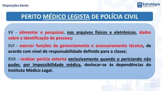 PERITO MÉDICO LEGISTA DE POLÍCIA CIVIL
XV - alimentar e pesquisar, nos arquivos físicos e eletrônicos, dados
sobre a identificação de pessoas;
XVI - exercer funções de gerenciamento e assessoramento técnico, de
acordo com nível de responsabilidade definido para a classe;
XVII - realizar perícia externa exclusivamente quando o periciando não
puder, por impossibilidade médica, deslocar-se às dependências do
Instituto Médico Legal.
 