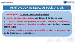 PERITO ODONTO-LEGAL DE POLÍCIA CIVIL
I - realizar perícia no âmbito da Odontologia Legal;
II - realizar perícia antropológica no âmbito da Odontologia Legal;
III - realizar perícia em próteses dentárias, aparelhos ortodônticos,
artefatos ou quaisquer vestígios correlatos que tenham interesse
odonto-legal;
IV - realizar perícia em marcas de mordida no vivo ou no morto, ou
ainda, em anteparos inanimados;
 