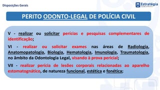 PERITO ODONTO-LEGAL DE POLÍCIA CIVIL
V - realizar ou solicitar perícias e pesquisas complementares de
identificação;
VI - realizar ou solicitar exames nas áreas de Radiologia,
Anatomopatologia, Biologia, Hematologia, Imunologia, Traumatologia,
no âmbito da Odontologia Legal, visando à prova pericial;
VII - realizar perícia de lesões corporais relacionadas ao aparelho
estomatognático, de natureza funcional, estética e fonética;
 