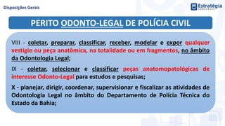 PERITO ODONTO-LEGAL DE POLÍCIA CIVIL
VIII - coletar, preparar, classificar, receber, modelar e expor qualquer
vestígio ou peça anatômica, na totalidade ou em fragmentos, no âmbito
da Odontologia Legal;
IX - coletar, selecionar e classificar peças anatomopatológicas de
interesse Odonto-Legal para estudos e pesquisas;
X - planejar, dirigir, coordenar, supervisionar e fiscalizar as atividades de
Odontologia Legal no âmbito do Departamento de Polícia Técnica do
Estado da Bahia;
 