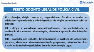 PERITO ODONTO-LEGAL DE POLÍCIA CIVIL
XI - planejar, dirigir, coordenar, supervisionar, fiscalizar e avaliar as
atividades operacionais e administrativas do órgão ou unidade sob sua
direção;
XII - dirigir e coordenar, operacionalmente, com exclusividade, a
realização dos exames odonto-legais, visando à apuração das infrações
penais;
XIII - proceder aos estudos, levantamentos e análises de ocorrências
periciais, visando ao desenvolvimento de programas, métodos, técnicas
e rotinas do trabalho pericial na área de Odontologia Legal;
 