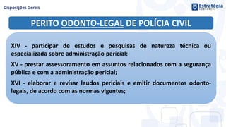 PERITO ODONTO-LEGAL DE POLÍCIA CIVIL
XIV - participar de estudos e pesquisas de natureza técnica ou
especializada sobre administração pericial;
XV - prestar assessoramento em assuntos relacionados com a segurança
pública e com a administração pericial;
XVI - elaborar e revisar laudos periciais e emitir documentos odonto-
legais, de acordo com as normas vigentes;
 