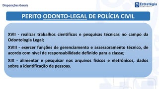 PERITO ODONTO-LEGAL DE POLÍCIA CIVIL
XVII - realizar trabalhos científicos e pesquisas técnicas no campo da
Odontologia Legal;
XVIII - exercer funções de gerenciamento e assessoramento técnico, de
acordo com nível de responsabilidade definido para a classe;
XIX - alimentar e pesquisar nos arquivos físicos e eletrônicos, dados
sobre a identificação de pessoas.
 