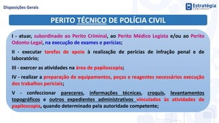PERITO TÉCNICO DE POLÍCIA CIVIL
I - atuar, subordinado ao Perito Criminal, ao Perito Médico Legista e/ou ao Perito
Odonto-Legal, na execução de exames e perícias;
II - executar tarefas de apoio à realização de perícias de infração penal e de
laboratório;
III - exercer as atividades na área de papiloscopia;
IV - realizar a preparação de equipamentos, peças e reagentes necessários execução
dos trabalhos periciais;
V - confeccionar pareceres, informações técnicas, croquis, levantamentos
topográficos e outros expedientes administrativos vinculados às atividades de
papiloscopia, quando determinado pela autoridade competente;
 