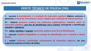 PERITO TÉCNICO DE POLÍCIA CIVIL
VI - executar o levantamento e a revelação de impressões papilares (digitais, palmares e
plantares) em local de crime e buscar outros vestígios para realização de exames periciais;
VII - elaborar pareceres relativos aos confrontos papiloscópicos, mediante coleta de
impressões papilares, para fins de identificação civil e criminal, abrangendo a identificação
neonatal e cadavérica;
VIII - colher, classificar e arquivar impressões papilares para fins de identificação;
IX - executar trabalhos fotográficos ou serviços de identificação civil e criminal e retrato
falado;
X - realizar confronto, classificação, arquivamento de impressões papilares, em seus
respectivos arquivos ou banco de dados;
 
