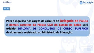 Para o ingresso nos cargos da carreira de Delegado de Polícia
e demais carreiras da Polícia Civil do Estado da Bahia será
exigido DIPLOMA DE CONCLUSÃO DE CURSO SUPERIOR
devidamente registrado no Ministério da Educação.
Art. 46
 