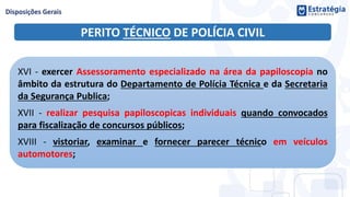PERITO TÉCNICO DE POLÍCIA CIVIL
XVI - exercer Assessoramento especializado na área da papiloscopia no
âmbito da estrutura do Departamento de Polícia Técnica e da Secretaria
da Segurança Publica;
XVII - realizar pesquisa papiloscopicas individuais quando convocados
para fiscalização de concursos públicos;
XVIII - vistoriar, examinar e fornecer parecer técnico em veículos
automotores;
 