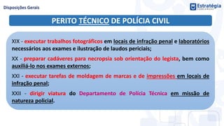 PERITO TÉCNICO DE POLÍCIA CIVIL
XIX - executar trabalhos fotográficos em locais de infração penal e laboratórios
necessários aos exames e ilustração de laudos periciais;
XX - preparar cadáveres para necropsia sob orientação do legista, bem como
auxiliá-lo nos exames externos;
XXI - executar tarefas de moldagem de marcas e de impressões em locais de
infração penal;
XXII - dirigir viatura do Departamento de Polícia Técnica em missão de
natureza policial.
 
