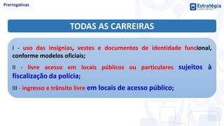 TODAS AS CARREIRAS
I - uso das insígnias, vestes e documentos de identidade funcional,
conforme modelos oficiais;
II - livre acesso em locais públicos ou particulares sujeitos à
fiscalização da polícia;
III - ingresso e trânsito livre em locais de acesso público;
 