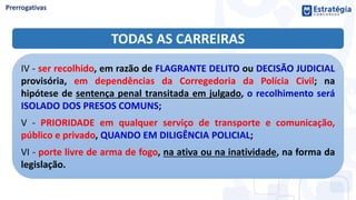TODAS AS CARREIRAS
IV - ser recolhido, em razão de FLAGRANTE DELITO ou DECISÃO JUDICIAL
provisória, em dependências da Corregedoria da Polícia Civil; na
hipótese de sentença penal transitada em julgado, o recolhimento será
ISOLADO DOS PRESOS COMUNS;
V - PRIORIDADE em qualquer serviço de transporte e comunicação,
público e privado, QUANDO EM DILIGÊNCIA POLICIAL;
VI - porte livre de arma de fogo, na ativa ou na inatividade, na forma da
legislação.
 