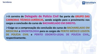 A carreira de Delegado de Polícia Civil faz parte do GRUPO DAS
CARREIRAS TÉCNICO-JURÍDICAS, sendo exigido para o provimento nos
cargos a conclusão do curso de BACHARELADO EM DIREITO.
Exige-se a comprovação da conclusão do curso de BACHARELADO EM
MEDICINA e ODONTOLOGIA para os cargos de PERITO MÉDICO LEGISTA
DE POLÍCIA CIVIL e PERITO ODONTO-LEGAL DE POLÍCIA CIVIL,
respectivamente.
 