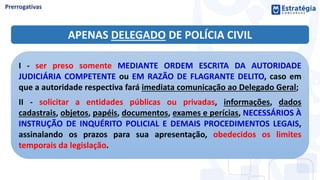 APENAS DELEGADO DE POLÍCIA CIVIL
I - ser preso somente MEDIANTE ORDEM ESCRITA DA AUTORIDADE
JUDICIÁRIA COMPETENTE ou EM RAZÃO DE FLAGRANTE DELITO, caso em
que a autoridade respectiva fará imediata comunicação ao Delegado Geral;
II - solicitar a entidades públicas ou privadas, informações, dados
cadastrais, objetos, papéis, documentos, exames e perícias, NECESSÁRIOS À
INSTRUÇÃO DE INQUÉRITO POLICIAL E DEMAIS PROCEDIMENTOS LEGAIS,
assinalando os prazos para sua apresentação, obedecidos os limites
temporais da legislação.
 
